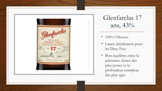 Glenfarclas 17
ans, 43%
• 100% Oloroso
• Lancé initialement pour
les Duty Free
• Bon équilibre entre la
puissance douce des
plus jeunes et la
profondeur complexe
des plus agés
 