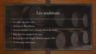 Les traditions
• La vallée des prés verts
• Au pied du Ben Rinnes
• Tous les lambics sont à chauffe direct (les seuls)
• Que des fûts espagnols de xérès
• Bodega Jose and Miguel Martine depuis 1990
• 30 dunnage warehouses
 