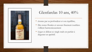 Glenfarclas 10 ans, 40%
• étonne par sa profondeur et son équilibre,
• Des notes florales et saveurs finement tourbées
s’allient harmonieusement
• Léger et délicat ce single malt est parfait à
déguster en apéritif.
 