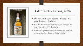 Glenfarclas 12 ans, 43%
• Des notes de terreau, d’écorces d’orange, de
gelée de raisin et de chêne.
• Bouche douce avec des notes d’eau de rose, de
tangerine, de bois et de tourbe
• Un whisky gourmand et de bon niveau dans un
registre simple, vibrant et facile à boire
 