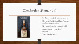 Glenfarclas 15 ans, 46%
• Le sherry est très évident sur celui-ci
• Des notes fruités de pêches, d’orange
confites et de croustade
• Des notes de chêne et de pain grillé
• Sur une finale longue, boisée et
végétale
• Version très réputée.
 