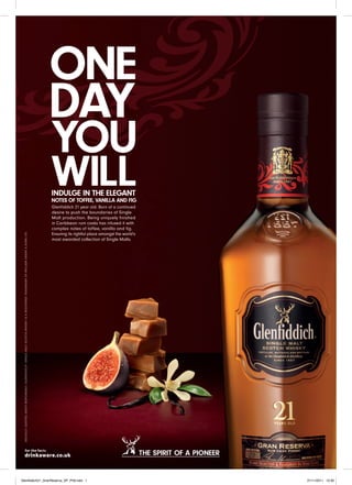 INDULGE IN THE ELEGANT
                 NOTES OF TOFFEE, VANILLA AND FIG
                  Glenﬁddich 21 year old. Born of a continued
                  desire to push the boundaries of Single
                  Malt production. Being uniquely ﬁnished
                  in Caribbean rum casks has infused it with
                  complex notes of toffee, vanilla and ﬁg.
                  Ensuring its rightful place amongst the world’s
                  most awarded collection of Single Malts.




                                                                    THE SPIRIT OF A PIONEER


Glenfiddich21_GranReserva_SP_Ph9.indd 1                                                                                                 21/11/2011 10:30
  SKILFULLY CRAFTED. ENJOY RESPONSIBLY. GLENFIDDICH® SINGLE MALT SCOTCH WHISKY IS A REGISTERED TRADEMARK OF WILLIAM GRANT & SONS LTD.
 