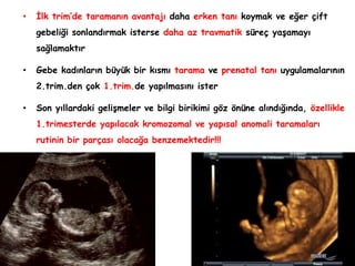• İlk trim’de taramanın avantajı daha erken tanı koymak ve eğer çift
gebeliği sonlandırmak isterse daha az travmatik süreç yaşamayı
sağlamaktır
• Gebe kadınların büyük bir kısmı tarama ve prenatal tanı uygulamalarının
2.trim.den çok 1.trim.de yapılmasını ister
• Son yıllardaki gelişmeler ve bilgi birikimi göz önüne alındığında, özellikle
1.trimesterde yapılacak kromozomal ve yapısal anomali taramaları
rutinin bir parçası olacağa benzemektedir!!!
 