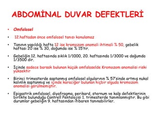 ABDOMİNAL DUVAR DEFEKTLERİ
• Omfalosel
• 12.haftadan önce omfalosel tanısı konulamaz
• Tanının yapıldığı hafta 12 ise kromozom anomali ihtimali % 50, gebelik
haftası 20 ise % 30, doğumda ise % 15’tir.
• Gebeliğin 12. haftasında sıklık 1/1000, 20. haftasında 1/3000 ve doğumda
1/3500 dir.
• İçinde sadece barsak bulunan küçük omfaloselde Kromozom anomalisi riski
yüksektir
• Birinci trimesterde saptanmış omfalosel olgularının % 57’sinde artmış nukal
kalınlık saptanmış ve içinde karaciğer bulunan hiçbir olguda kromozom
anomalisi görülmemiştir.
• Epigastrik omfalosel, diyafragma, perikard, sternum ve kalp defektlerinin
birlikte bulunduğu Cantrell Pentalojisi 1. trimesterde tanımlanmıştır. Bu gibi
durumlar gebeliğin 9. haftasından itibaren tanınabilirler.
 