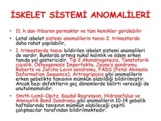 İSKELET SİSTEMİ ANOMALİLERİ
• 11. h dan itibaren parmaklar ve tüm kemikler görülebilir
• Letal iskelet sistemi anomalilerin tanısı 2. trimesterde
daha rahat yapılabilir,
• 1. trimesterde tanısı bildirilen iskelet sistemi anomalileri
de vardır. Bunlarda artmış nukal kalınlık ve ödem erken
tanıda yol göstericidir. Tip 2 Akondrogenezis, Tanatoforik
cücelik, Osteogenesis Imperfekta, Jeune’s sendromu,
Roberts ve Jarcho-Levin sendromu, FADS (Fetal Akinesia
Deformation Sequence), Artrogripozis gibi anomalilerin
erken gebelikte tanısının mümkün olabildiği bildirilmiştir.
Ancak bazı defektlerin geç dönemlerde belirti vereceği de
unutulmamalıdır.
• Smith-Lemli-Opitz, Kaudal Regresyon, Hidrosefalus ve
Amniyotik Band Sendromu gibi anomalilerin 10-14 gebelik
haftalarında tanısının mümkün olabileceği çeşitli
çalışmacılar tarafından bildirilmektedir.
 