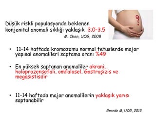 Düşük riskli populasyonda beklenen
konjenital anomali sıklığı yaklaşık 3.0–3.5
M. Chen, UOG, 2008
• 11–14 haftada kromozomu normal fetuslerde major
yapısal anomalileri saptama oranı %49
• En yüksek saptanan anomaliler akrani,
holoprozensefali, omfalosel, Gastroşizis ve
megasistisdir
• 11-14 haftada major anomalilerin yaklaşık yarısı
saptanabilir
Grande M, UOG, 2012
 