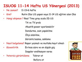 ISUOG 11-14 Hafta US Yönergesi (2013)
• Ne zaman? 11-13+6 hafta
• Kim? Rutin Obs US yapan veya 11-14 US eğitimi alan Obs
• Hangi ekipman ? Real Time gray scala 2D US
TA ve TV prob
Akustik power ayarlanabilir
Dondurma, zum yapabilme
Ölçü alabilme,
Görüntü basma, saklama
• Nasıl belgeleme? Rapor yazmalı ve mutlaka kayıt olmalı
• Güvenilirlik En kısa süre ve en düşük güç
Doppler endikasyon varsa
• Yetersiz görüntüleme Tekrar et
Refere et
 
