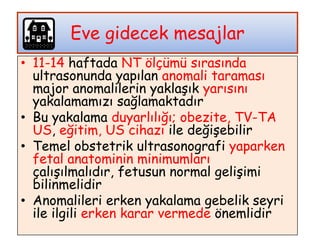 • 11-14 haftada NT ölçümü sırasında
ultrasonunda yapılan anomali taraması
major anomalilerin yaklaşık yarısını
yakalamamızı sağlamaktadır
• Bu yakalama duyarlılığı; obezite, TV-TA
US, eğitim, US cihazı ile değişebilir
• Temel obstetrik ultrasonografi yaparken
fetal anatominin minimumları
çalışılmalıdır, fetusun normal gelişimi
bilinmelidir
• Anomalileri erken yakalama gebelik seyri
ile ilgili erken karar vermede önemlidir
Eve gidecek mesajlar
 