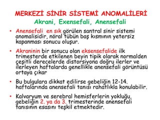MERKEZİ SİNİR SİSTEMİ ANOMALİLERİ
Akrani, Exensefali, Anensefali
• Anensefali en sık görülen santral sinir sistemi
anomalisidir, nöral tübün baş kısmının yetersiz
kapanması sonucu oluşur.
• Akraninin bir sonucu olan eksensefalide ilk
trimesterde etkilenen beyin tipik olarak normalden
çeşitli derecelerde distorsiyona doğru ilerler ve
ilerleyen haftalarda genellikle anensefali görüntüsü
ortaya çıkar
• Bu bulgulara dikkat edilirse gebeliğin 12-14.
haftalarında anensefali tanısı rahatlıkla konulabilir.
• Kalvaryum ve serebral hemisferlerin yokluğu,
gebeliğin 2. ya da 3. trimesterinde anensefali
tanısının esasını teşkil etmektedir.
 