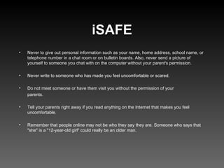 iSAFE Never to give out personal information such as your name, home address, school name, or telephone number in a chat room or on bulletin boards. Also, never send a picture of yourself to someone you chat with on the computer without your parent's permission. Never write to someone who has made you feel uncomfortable or scared. Do not meet someone or have them visit you without the permission of your  parents. Tell your parents right away if you read anything on the Internet that makes you feel uncomfortable. Remember that people online may not be who they say they are. Someone who says that "she" is a "12-year-old girl" could really be an older man.  