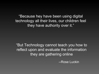 “ Because hey have been using digital technology all their lives, our children feel they have authority over it.” --Rose Luckin “ But Technology cannot teach you how to reflect upon and evaluate the information they are gathering online 
