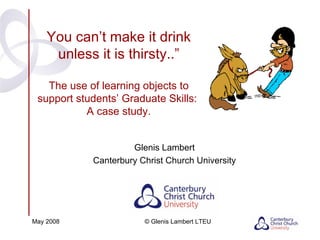 You can’t make it drink unless it is thirsty..” The use of learning objects to support students’ Graduate Skills:  A case study. Glenis Lambert Canterbury Christ Church University May 2008 © Glenis Lambert LTEU 