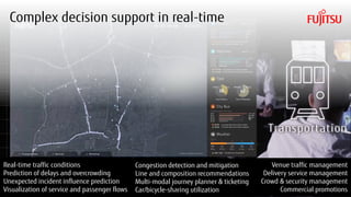 Copyright 2018 FUJITSU
Real-time traffic conditions
Prediction of delays and overcrowding
Unexpected incident influence prediction
Visualization of service and passenger flows
Congestion detection and mitigation
Line and composition recommendations
Multi-modal journey planner & ticketing
Car/bicycle-sharing utilization
Venue traffic management
Delivery service management
Crowd & security management
Commercial promotions
Complex decision support in real-time
5
 