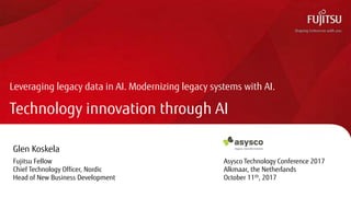 Technology innovation through AI
Leveraging legacy data in AI. Modernizing legacy systems with AI.
Glen Koskela
Fujitsu Fellow Asysco Technology Conference 2017
Chief Technology Officer, Nordic Alkmaar, the Netherlands
Head of New Business Development October 11th, 2017
 