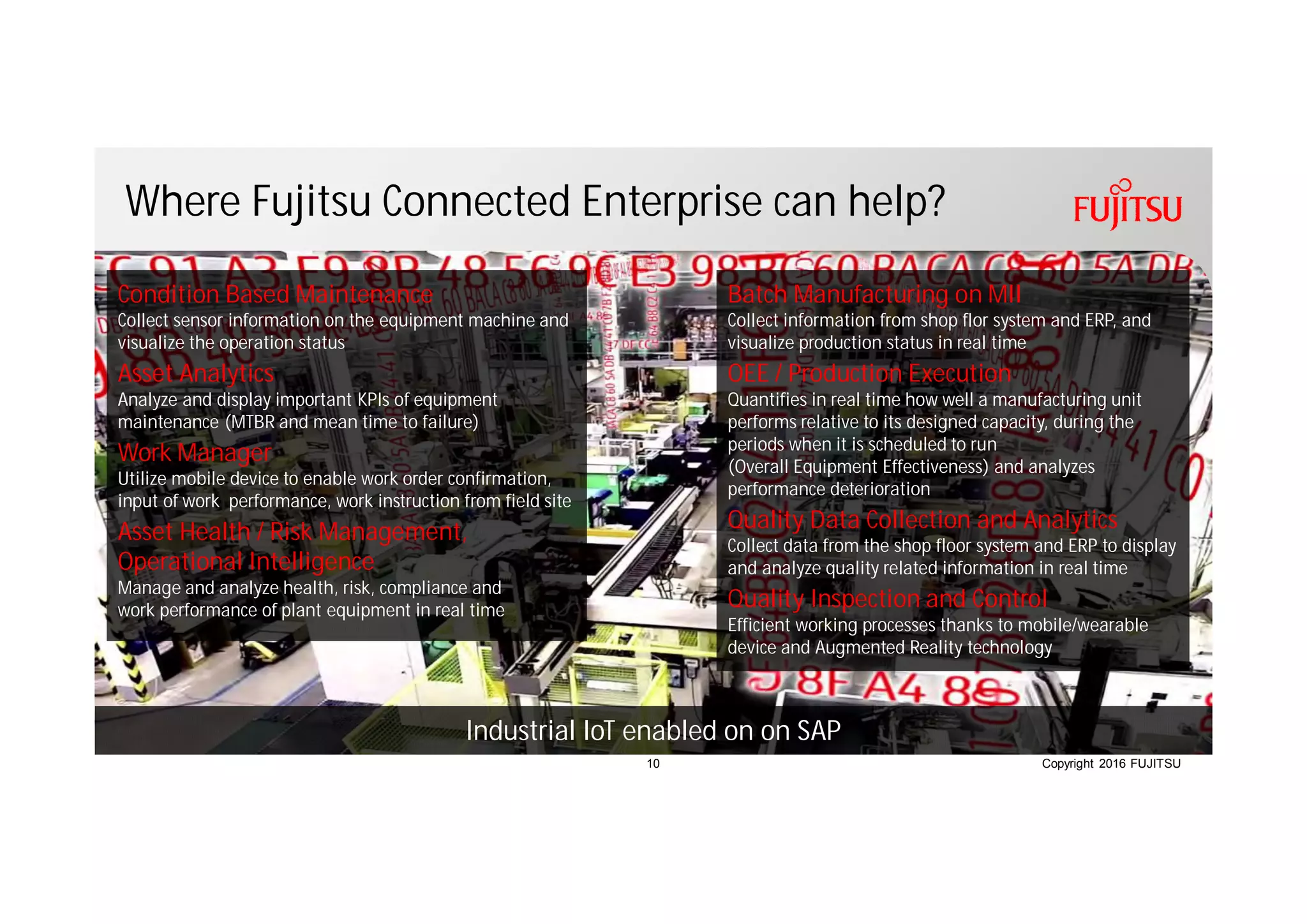 Copyright 2016 FUJITSU
Where Fujitsu Connected Enterprise can help?
10
Condition Based Maintenance
Collect sensor information on the equipment machine and
visualize the operation status
Asset Analytics
Analyze and display important KPIs of equipment
maintenance (MTBR and mean time to failure)
Work Manager
Utilize mobile device to enable work order confirmation,
input of work performance, work instruction from field site
Asset Health / Risk Management,
Operational Intelligence
Manage and analyze health, risk, compliance and
work performance of plant equipment in real time
Batch Manufacturing on MII
Collect information from shop flor system and ERP, and
visualize production status in real time
OEE / Production Execution
Quantifies in real time how well a manufacturing unit
performs relative to its designed capacity, during the
periods when it is scheduled to run
(Overall Equipment Effectiveness) and analyzes
performance deterioration
Quality Data Collection and Analytics
Collect data from the shop floor system and ERP to display
and analyze quality related information in real time
Quality Inspection and Control
Efficient working processes thanks to mobile/wearable
device and Augmented Reality technology
Industrial IoT enabled on on SAP
 