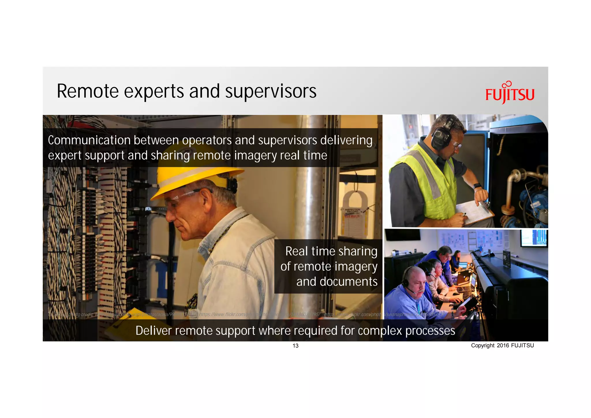 Copyright 2016 FUJITSU
Remote experts and supervisors
Real time sharing
of remote imagery
and documents
CC BY 2.0 photo credit: https://www.flickr.com/photos/acwa/9969535664/; https://www.flickr.com/photos/intelfreepress/14186078395/ ; https://www.flickr.com/photos/swanaphotos/22295385472/
Communication between operators and supervisors delivering
expert support and sharing remote imagery real time
Deliver remote support where required for complex processes
13
 