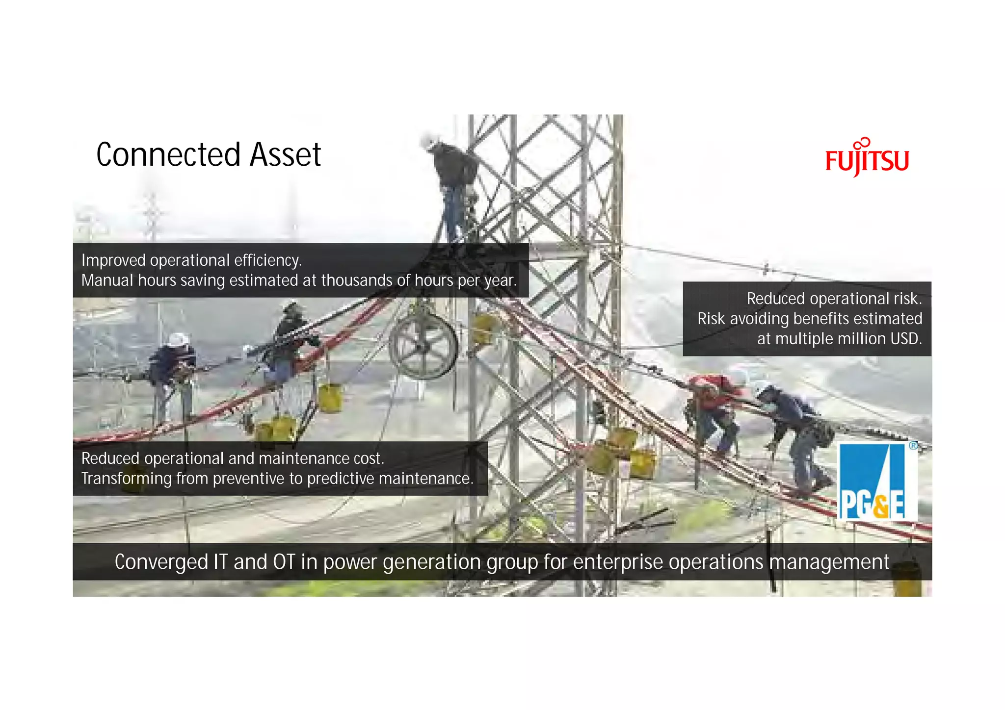 Copyright 2016 FUJITSU
Connected Asset
Reduced operational and maintenance cost.
Transforming from preventive to predictive maintenance.
Converged IT and OT in power generation group for enterprise operations management
Reduced operational risk.
Risk avoiding benefits estimated
at multiple million USD.
Improved operational efficiency.
Manual hours saving estimated at thousands of hours per year.
 
