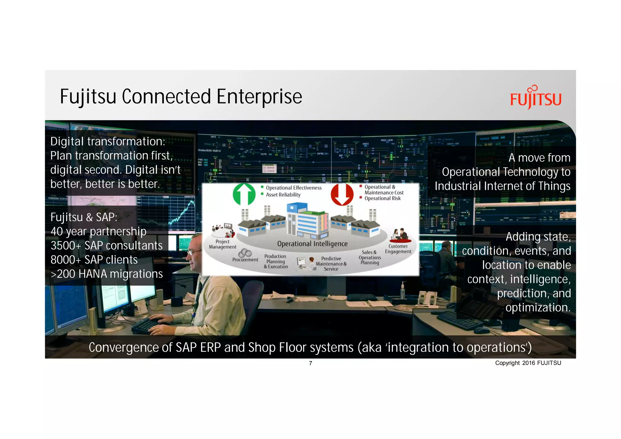 Copyright 2016 FUJITSU
Fujitsu Connected Enterprise
Convergence of SAP ERP and Shop Floor systems (aka ‘integration to operations’)
A move from
Operational Technology to
Industrial Internet of Things
Fujitsu & SAP:
40 year partnership
3500+ SAP consultants
8000+ SAP clients
>200 HANA migrations
Adding state,
condition, events, and
location to enable
context, intelligence,
prediction, and
optimization.
Digital transformation:
Plan transformation first,
digital second. Digital isn’t
better, better is better.
7
 