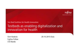Testbeds as enabling digitalization and
innovation for health
Glen Koskela 20.10.2015 Oulu
Fujitsu Fellow
CTO Nordic
Test Bed Facilities for Health Innovation
 