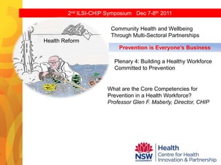 2nd ILSI-CHIP Symposium Dec 7-8th 2011

                       Community Health and Wellbeing
                       Through Multi-Sectoral Partnerships
Health Reform
                          Prevention is Everyone’s Business

                        Plenary 4: Building a Healthy Workforce
                        Committed to Prevention


                      What are the Core Competencies for
                      Prevention in a Health Workforce?
                      Professor Glen F. Maberly, Director, CHIP
 