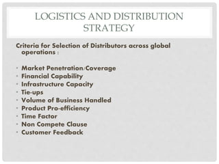 LOGISTICS AND DISTRIBUTION
STRATEGY
Criteria for Selection of Distributors across global
operations :
• Market Penetration/Coverage
• Financial Capability
• Infrastructure Capacity
• Tie-ups
• Volume of Business Handled
• Product Pro-efficiency
• Time Factor
• Non Compete Clause
• Customer Feedback
 