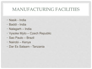 MANUFACTURING FACILITIES
• Nasik - India
• Baddi - India
• Nalagarh – India
• Vysoke Myto – Czech Republic
• Sao Paulo – Brazil
• Nairobi – Kenya
• Dar Es Salaam - Tanzania
 