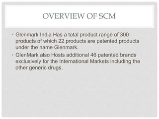 OVERVIEW OF SCM
• Glenmark India Has a total product range of 300
products of which 22 products are patented products
under the name Glenmark.
• GlenMark also Hosts additional 46 patented brands
exclusively for the International Markets including the
other generic drugs.
 