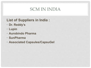 SCM IN INDIA
List of Suppliers in India :
• Dr. Reddy’s
• Lupin
• Aurobindo Pharma
• SunPharma
• Associated Capsules/CapsuGel
 