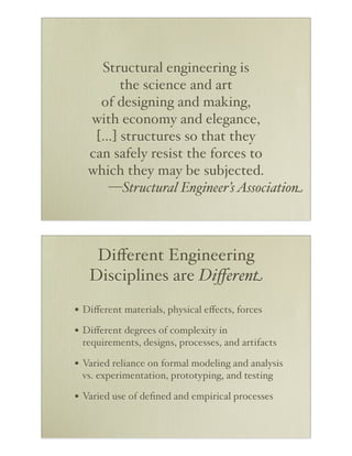 Structural engineering is
the science and art
of designing and making,
with economy and elegance,
[…] structures so that they
can safely resist the forces to
which they may be subjected.
—Structural Engineer’s Association

Diﬀerent Engineering
Disciplines are Diﬀerent
• Diﬀerent materials, physical eﬀects, forces
• Diﬀerent degrees of complexity in
requirements, designs, processes, and artifacts

• Varied reliance on formal modeling and analysis
vs. experimentation, prototyping, and testing

• Varied use of deﬁned and empirical processes

 