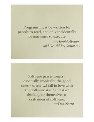 Programs must be written for
people to read, and only incidentally
for machines to execute.
—Harold Abelson
and Gerald Jay Sussman

Software practitioners –
especially, ironically, the good
ones – often […] fall in love with
the software itself and start
thinking of themselves as
craftsmen of software.
—Dan North

 