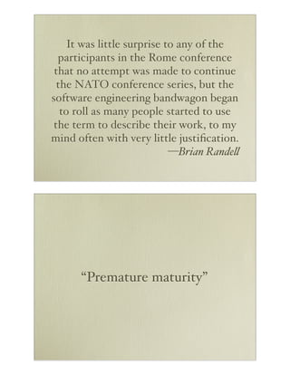 It was little surprise to any of the
participants in the Rome conference
that no attempt was made to continue
the NATO conference series, but the
software engineering bandwagon began
to roll as many people started to use
the term to describe their work, to my
mind often with very little justiﬁcation.
—Brian Rande"

“Premature maturity”

 