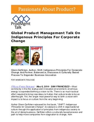 Global Product Management Talk On
Indigenous Principles For Corporate
Change
Glenn Geffcken, Author, Shift: Indigenous Principles For Corporate
Change And Partner, Balanced.is, Discusses A Culturally Based
Process To Engender Business Innovation
FOR IMMEDIATE RELEASE
PRLog (Press Release) - May 6, 2014 - SAN FRANCISCO -- Most
commonly in the the startup and innovation environment, enormous
energy is expended birthing a vision to life. There is so much tactical
effort required to bring new ideas to fruition that culture tends to be an
afterthought. Yet, the single most powerful way to birth a vision with
impact is to focus on culture from the very beginning.
Author Glenn Geffcken released his first book, "SHIFT: Indigenous
Principles for Corporate Change", to catalyze a shift in organizational
culture through the application of principles from indigenous society to
the art of doing business. Geffcken offers a culturally based process and
path to help move companies from stagnation to change, from
 