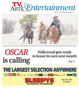 TV,
                   ARTS                     &
                                            Entertainment                                                                   January 30, 2011/New Hampshire Sunday News




Jeff Bridges, right, stars in “True Grit,” a remake of the John Wayne classic. The current version is one of several films that received multiple nominations in various categories.




     OSCAR                                                                  Hollywood gets ready
                                                                        to honor its own next month
is calling                                                                                                                                                    Page 3
 