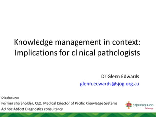Knowledge management in context:
Implications for clinical pathologists
Dr Glenn Edwards
glenn.edwards@sjog.org.au
Disclosures
Former shareholder, CEO, Medical Director of Pacific Knowledge Systems
Ad hoc Abbott Diagnostics consultancy
 