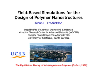 Field-Based Simulations for the
Design of Polymer Nanostructures
                 Glenn H. Fredrickson

       Departments of Chemical Engineering & Materials
  Mitsubishi Chemical Center for Advanced Materials (MC-CAM)
           Complex Fluids Design Consortium (CFDC)
          University of California, Santa Barbara




The Equilibrium Theory of Inhomogeneous Polymers (Oxford, 2006)