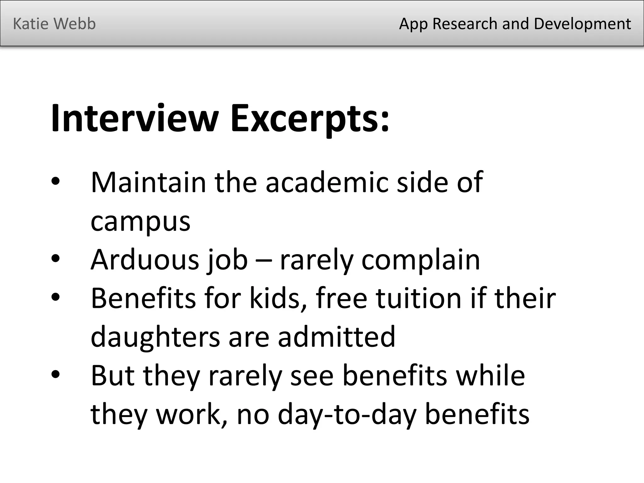 Katie Webb

App Research and Development

Interview Excerpts:
• Maintain the academic side of
campus
• Arduous job – rarely complain
• Benefits for kids, free tuition if their
daughters are admitted
• But they rarely see benefits while
they work, no day-to-day benefits

 