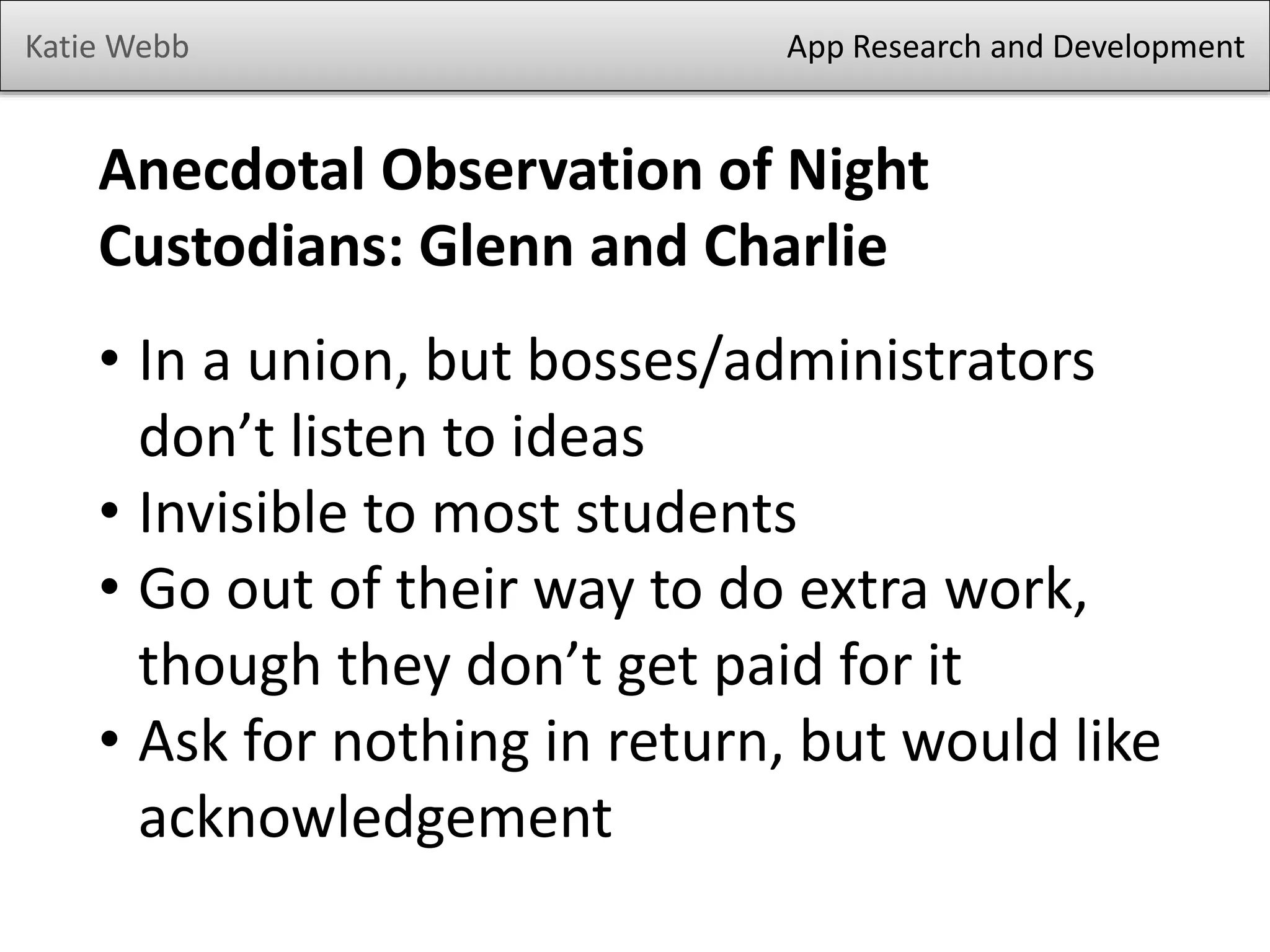 Katie Webb

App Research and Development

Anecdotal Observation of Night
Custodians: Glenn and Charlie
• In a union, but bosses/administrators
don’t listen to ideas
• Invisible to most students
• Go out of their way to do extra work,
though they don’t get paid for it
• Ask for nothing in return, but would like
acknowledgement

 