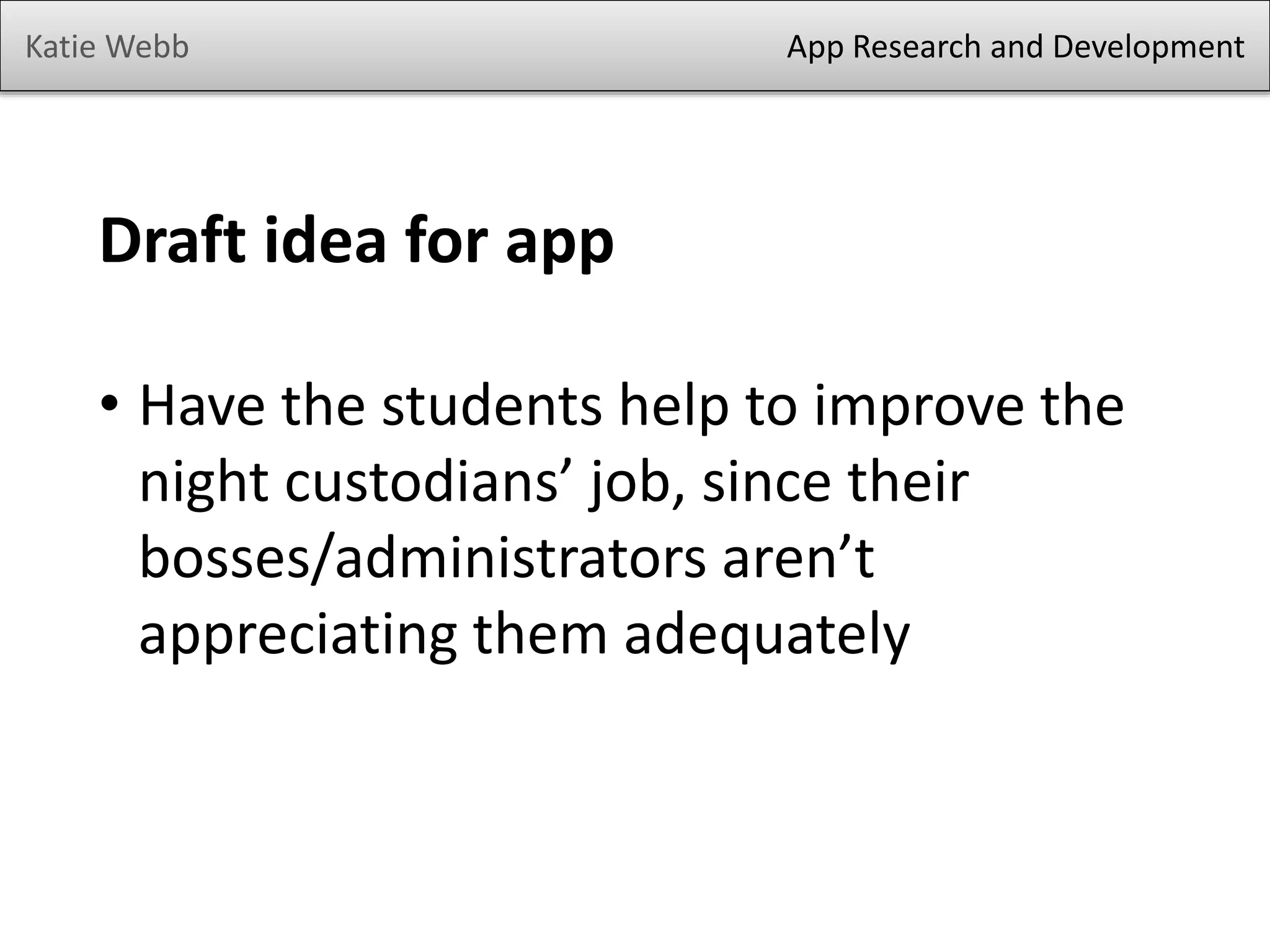 Katie Webb

App Research and Development

Draft idea for app
• Have the students help to improve the
night custodians’ job, since their
bosses/administrators aren’t
appreciating them adequately

 