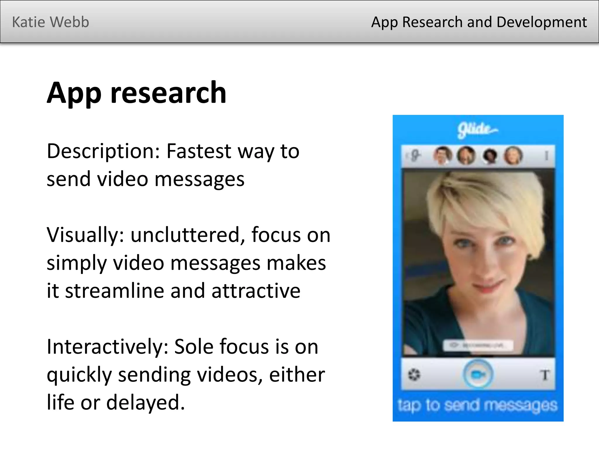 Katie Webb

App research
Description: Fastest way to
send video messages
Visually: uncluttered, focus on
simply video messages makes
it streamline and attractive
Interactively: Sole focus is on
quickly sending videos, either
life or delayed.

App Research and Development

 