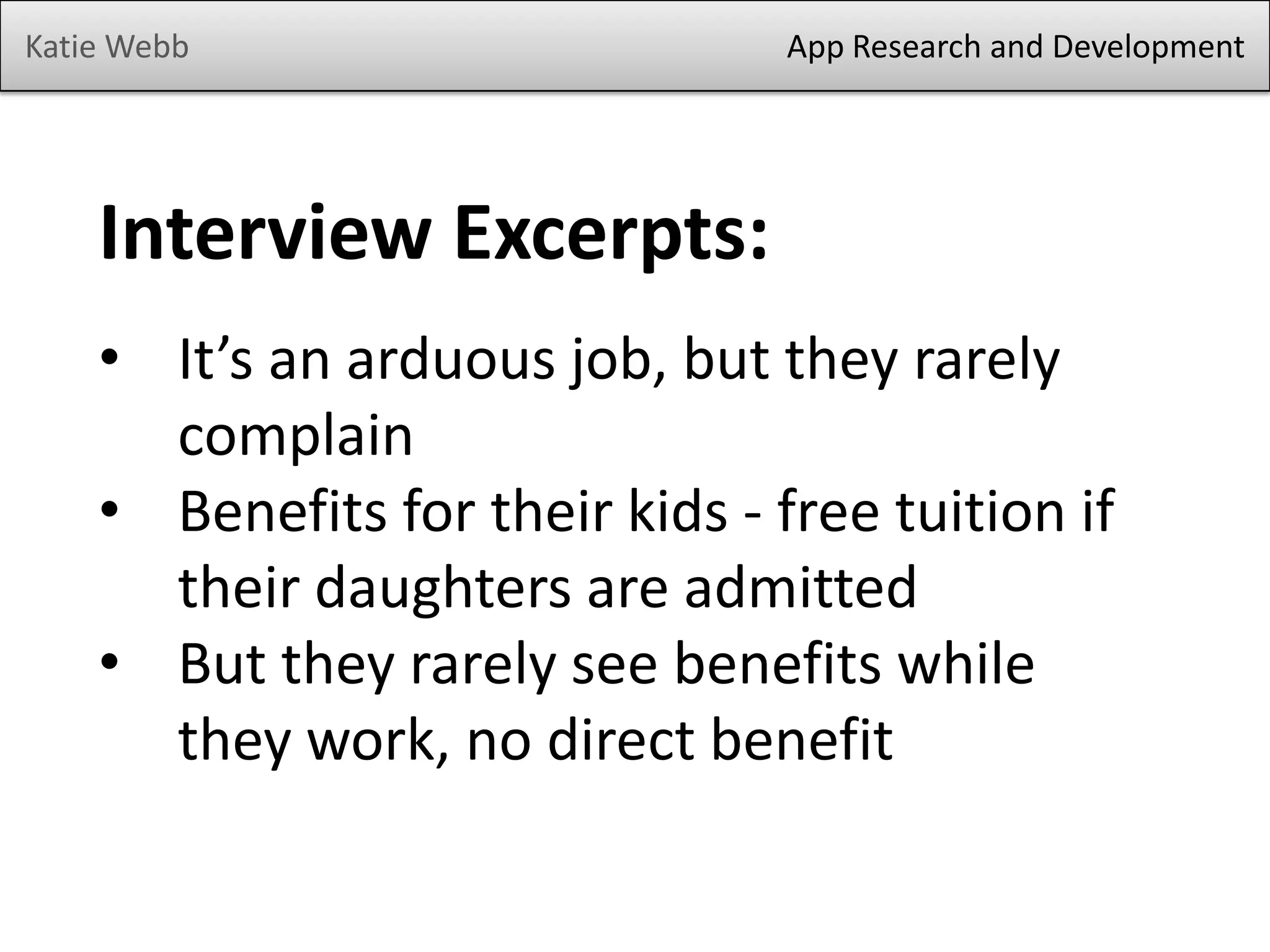 Katie Webb App Research and Development
Interview Excerpts:
• It’s an arduous job, but they rarely
complain
• Benefits for their kids - free tuition if
their daughters are admitted
• But they rarely see benefits while
they work, no direct benefit
 