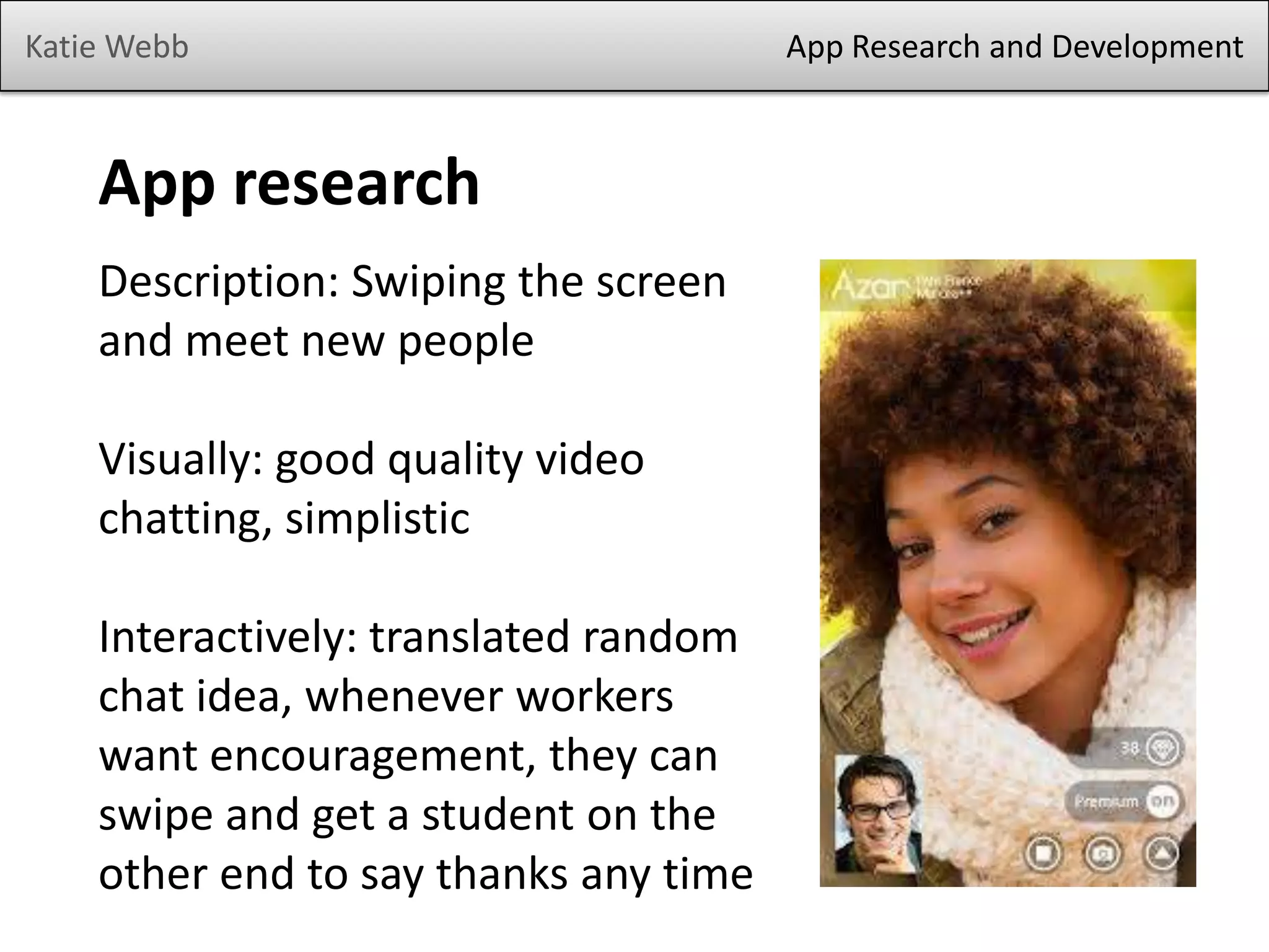Katie Webb App Research and Development
App research
Description: Swiping the screen
and meet new people
Visually: good quality video
chatting, simplistic
Interactively: translated random
chat idea, whenever workers
want encouragement, they can
swipe and get a student on the
other end to say thanks any time
 