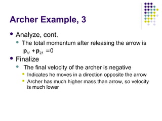 Archer Example, 3
 Analyze, cont.
 The total momentum after releasing the arrow is
 Finalize
 The final velocity of the archer is negative
 Indicates he moves in a direction opposite the arrow
 Archer has much higher mass than arrow, so velocity
is much lower
1 2 0
f f
 
p p
 
 