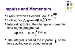 Impulse and Momentum
 From Newton’s Second Law,
 Solving for gives
 Integrating to find the change in momentum
over some time interval
 The integral is called the impulse, , of the
force acting on an object over t
f
i
t
f i t
dt
    

p p p F I
 
  
d
dt

p
F


dp

d dt

p F


I

 