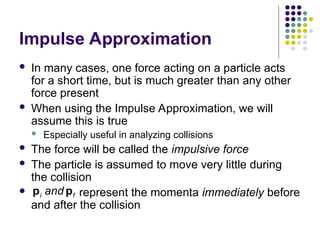 Impulse Approximation
 In many cases, one force acting on a particle acts
for a short time, but is much greater than any other
force present
 When using the Impulse Approximation, we will
assume this is true
 Especially useful in analyzing collisions
 The force will be called the impulsive force
 The particle is assumed to move very little during
the collision
 represent the momenta immediately before
and after the collision
i f
and
p p
 
 