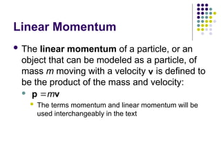 Linear Momentum
 The linear momentum of a particle, or an
object that can be modeled as a particle, of
mass m moving with a velocity is defined to
be the product of the mass and velocity:

 The terms momentum and linear momentum will be
used interchangeably in the text
v

m

p v
 
 