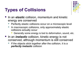 Types of Collisions
 In an elastic collision, momentum and kinetic
energy are conserved
 Perfectly elastic collisions occur on a microscopic level
 In macroscopic collisions, only approximately elastic
collisions actually occur
 Generally some energy is lost to deformation, sound, etc.
 In an inelastic collision, kinetic energy is not
conserved, although momentum is still conserved
 If the objects stick together after the collision, it is a
perfectly inelastic collision
 