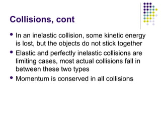 Collisions, cont
 In an inelastic collision, some kinetic energy
is lost, but the objects do not stick together
 Elastic and perfectly inelastic collisions are
limiting cases, most actual collisions fall in
between these two types
 Momentum is conserved in all collisions
 