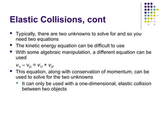 Elastic Collisions, cont
 Typically, there are two unknowns to solve for and so you
need two equations
 The kinetic energy equation can be difficult to use
 With some algebraic manipulation, a different equation can be
used
v1i – v2i = v1f + v2f
 This equation, along with conservation of momentum, can be
used to solve for the two unknowns
 It can only be used with a one-dimensional, elastic collision
between two objects
 