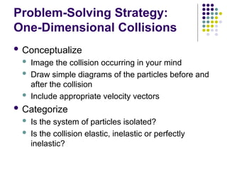 Problem-Solving Strategy:
One-Dimensional Collisions
 Conceptualize
 Image the collision occurring in your mind
 Draw simple diagrams of the particles before and
after the collision
 Include appropriate velocity vectors
 Categorize
 Is the system of particles isolated?
 Is the collision elastic, inelastic or perfectly
inelastic?
 