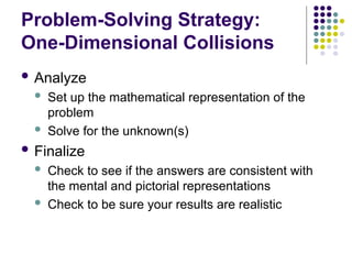 Problem-Solving Strategy:
One-Dimensional Collisions
 Analyze
 Set up the mathematical representation of the
problem
 Solve for the unknown(s)
 Finalize
 Check to see if the answers are consistent with
the mental and pictorial representations
 Check to be sure your results are realistic
 